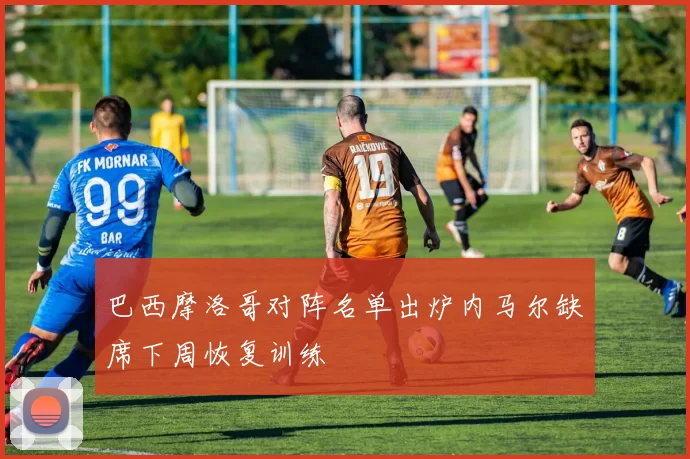 巴西摩洛哥对阵名单出炉内马尔缺席下周恢复训练