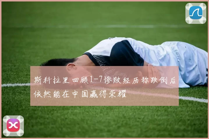 斯科拉里回顾1-7惨败经历称跌倒后依然能在中国赢得荣耀