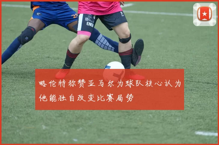 略伦特称赞亚马尔为球队核心认为他能独自改变比赛局势