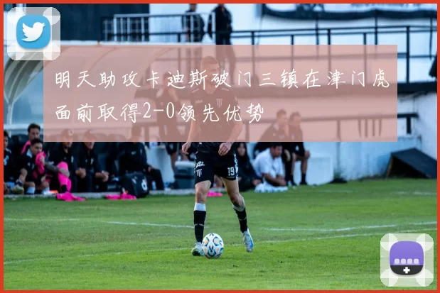 明天助攻卡迪斯破门三镇在津门虎面前取得2-0领先优势