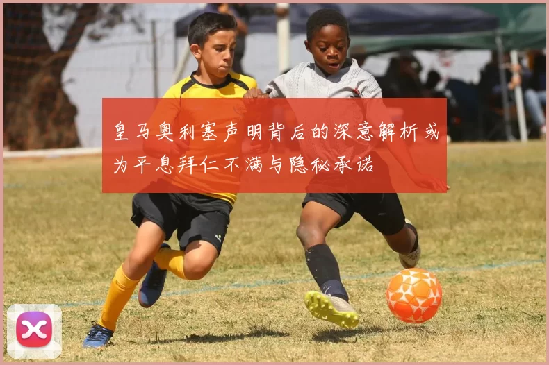 皇马奥利塞声明背后的深意解析或为平息拜仁不满与隐秘承诺