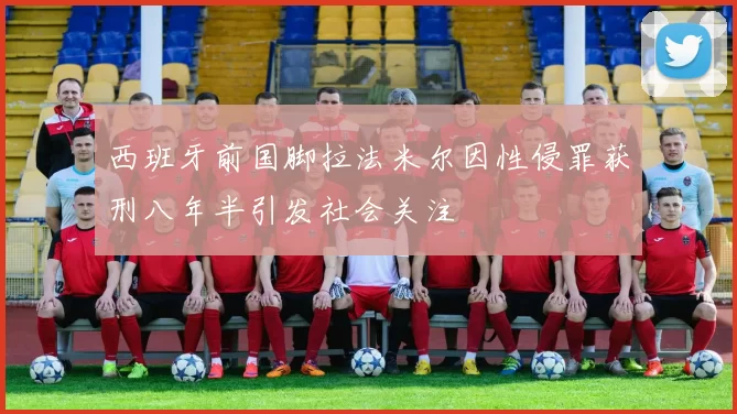 西班牙前国脚拉法米尔因性侵罪获刑八年半引发社会关注