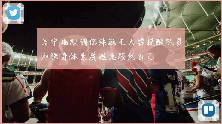 马宁幽默调侃韩鹏王大雷提醒队员加强身体素质避免踢到自己
