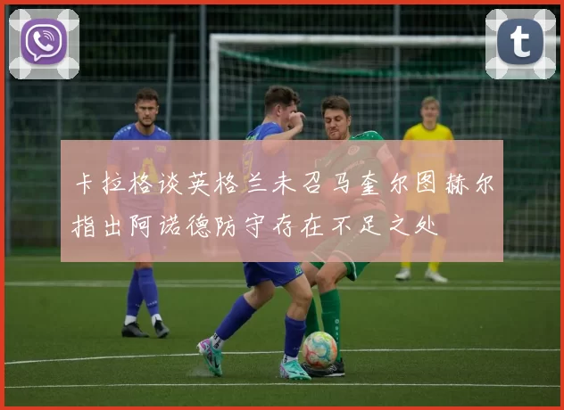 卡拉格谈英格兰未召马奎尔图赫尔指出阿诺德防守存在不足之处