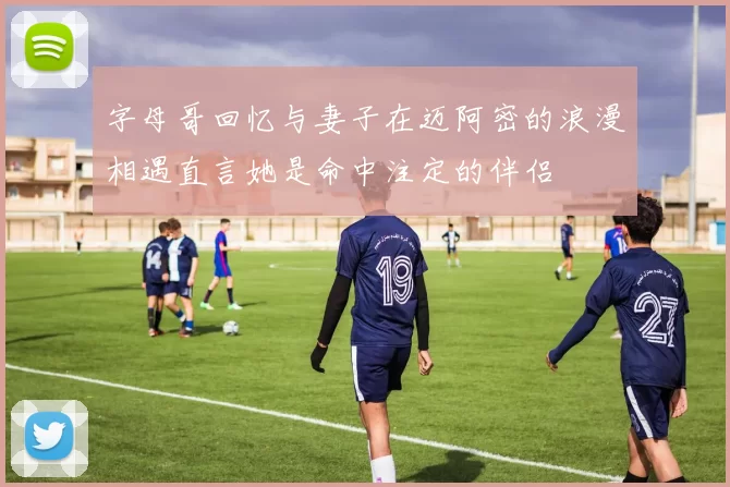 字母哥回忆与妻子在迈阿密的浪漫相遇直言她是命中注定的伴侣