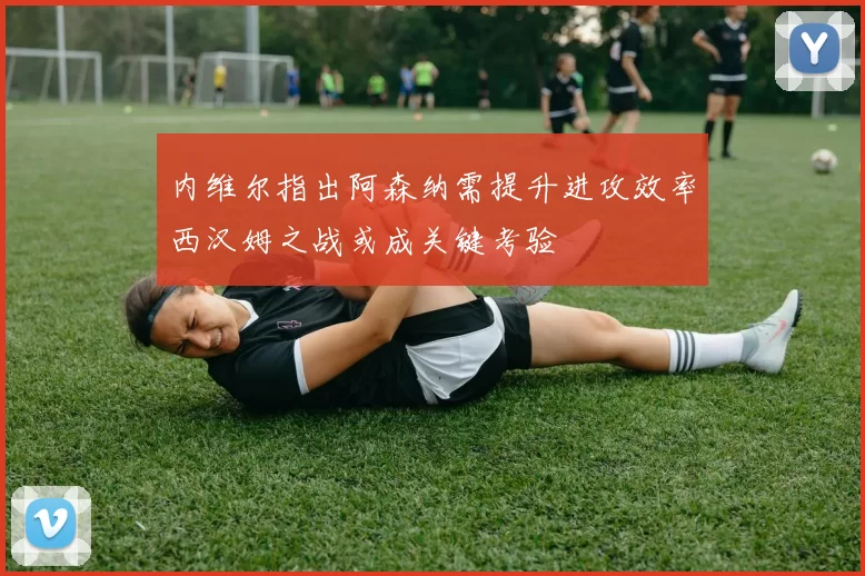 内维尔指出阿森纳需提升进攻效率西汉姆之战或成关键考验