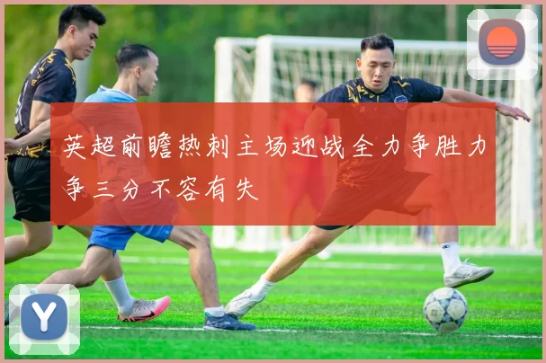英超前瞻热刺主场迎战全力争胜力争三分不容有失