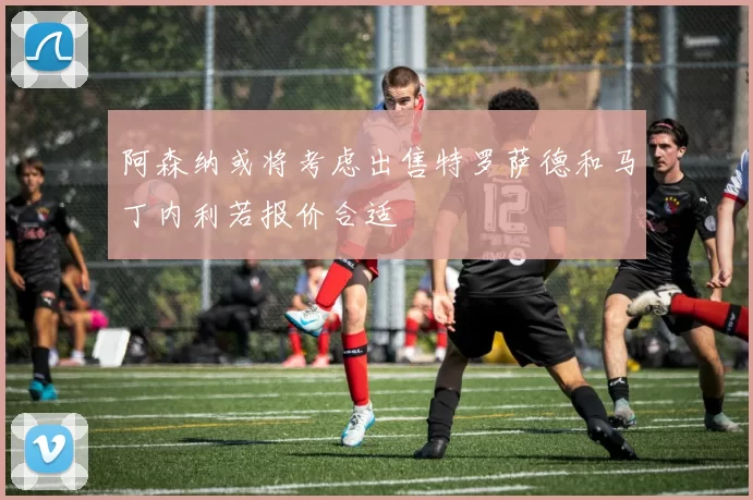 阿森纳或将考虑出售特罗萨德和马丁内利若报价合适