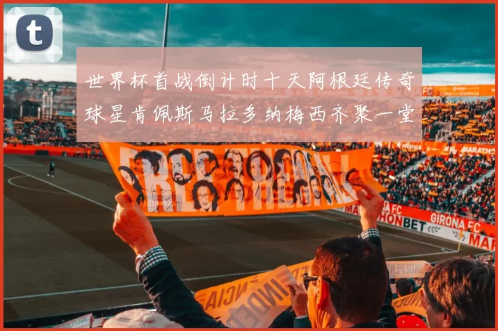 世界杯首战倒计时十天阿根廷传奇球星肯佩斯马拉多纳梅西齐聚一堂预热