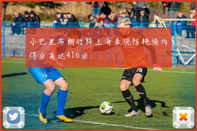小巴里布朗对阵上海表现惊艳场均得分高达416分