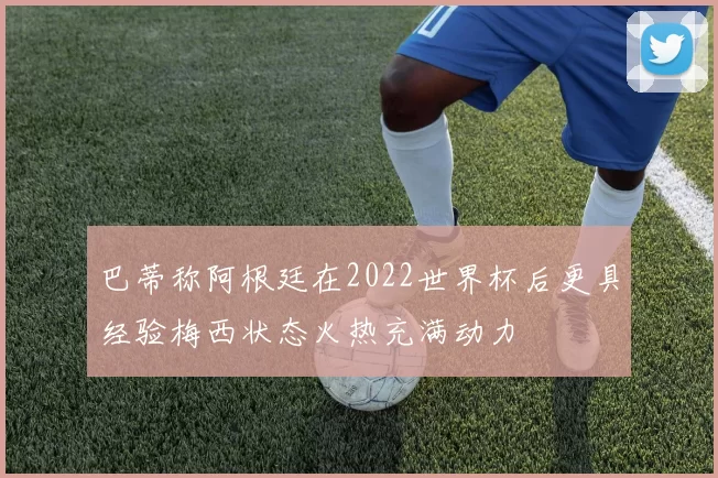 巴蒂称阿根廷在2022世界杯后更具经验梅西状态火热充满动力