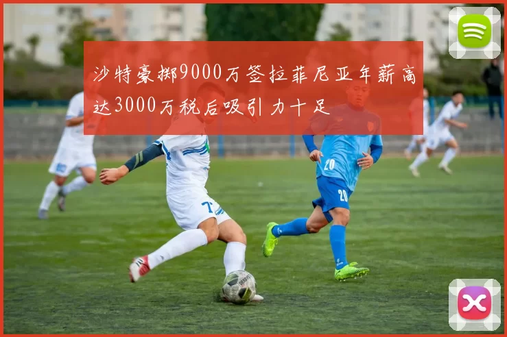 沙特豪掷9000万签拉菲尼亚年薪高达3000万税后吸引力十足