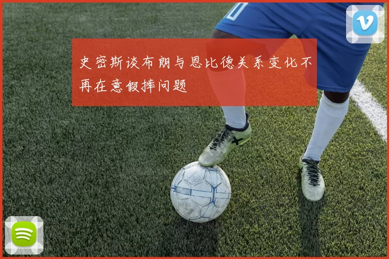 史密斯谈布朗与恩比德关系变化不再在意假摔问题