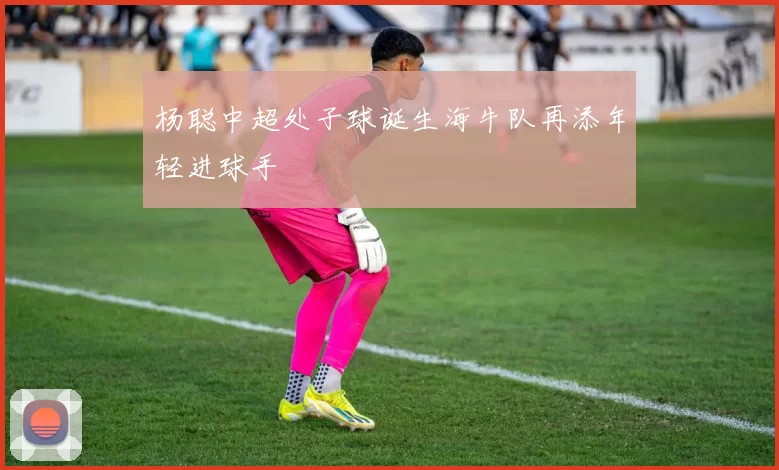 杨聪中超处子球诞生海牛队再添年轻进球手