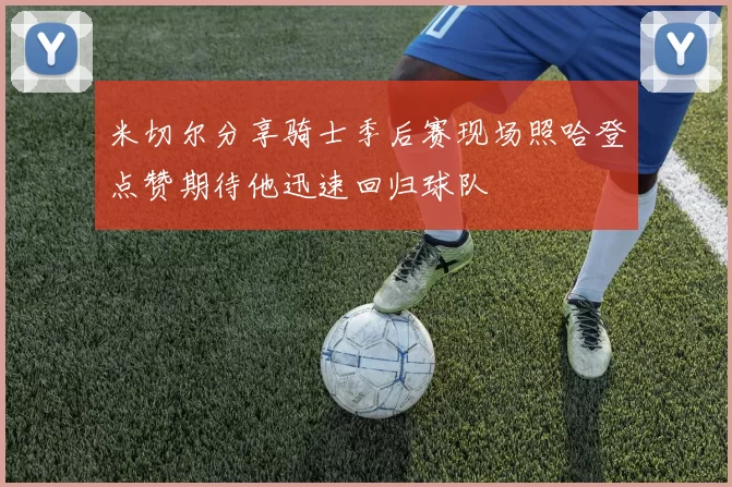 米切尔分享骑士季后赛现场照哈登点赞期待他迅速回归球队