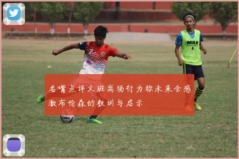 名嘴点评文班离场行为称未来会感激布伦森的教训与启示
