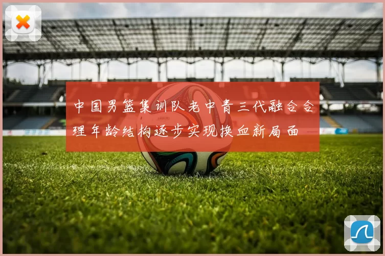 中国男篮集训队老中青三代融合合理年龄结构逐步实现换血新局面