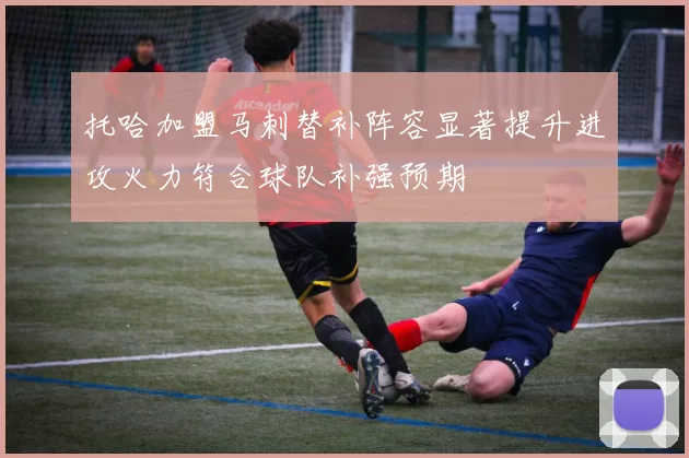 托哈加盟马刺替补阵容显著提升进攻火力符合球队补强预期