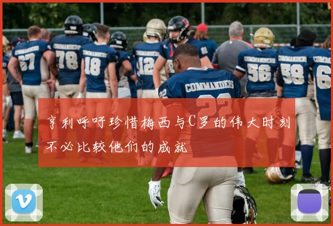 亨利呼吁珍惜梅西与C罗的伟大时刻不必比较他们的成就