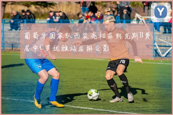 葡萄牙国家队西装亮相菲利克斯B费居中C罗优雅站后排合影
