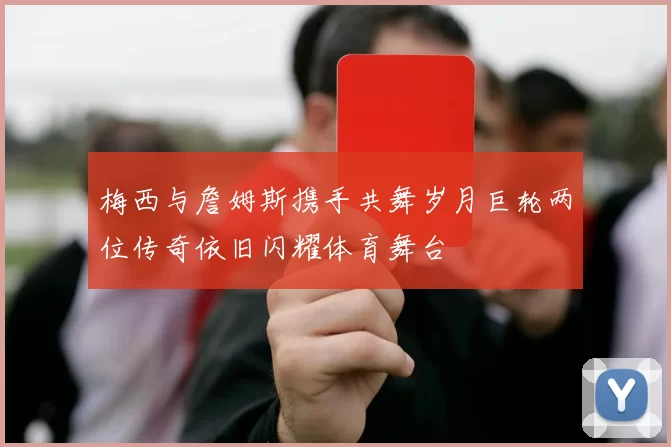 梅西与詹姆斯携手共舞岁月巨轮两位传奇依旧闪耀体育舞台