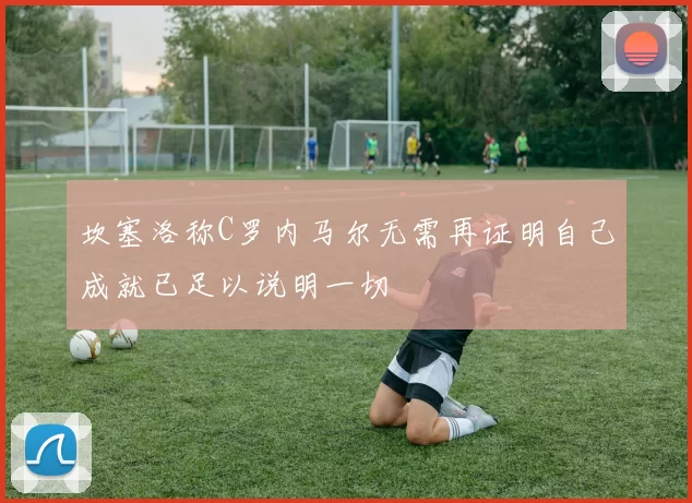 坎塞洛称C罗内马尔无需再证明自己成就已足以说明一切