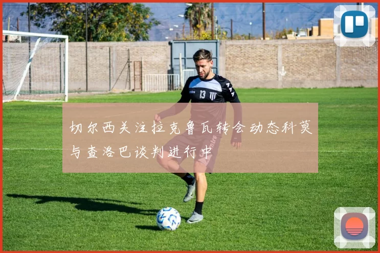 切尔西关注拉克鲁瓦转会动态科莫与查洛巴谈判进行中