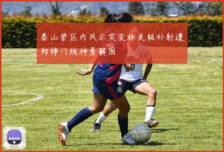 泰山禁区内风云突变林良铭补射遭郑铮门线神勇解围