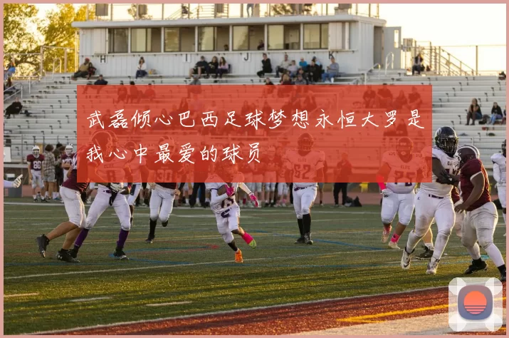 武磊倾心巴西足球梦想永恒大罗是我心中最爱的球员